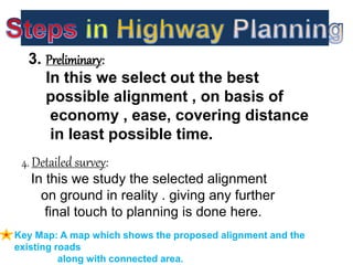 3. Preliminary:
In this we select out the best
possible alignment , on basis of
economy , ease, covering distance
in least possible time.
4. Detailed survey:
In this we study the selected alignment
on ground in reality . giving any further
final touch to planning is done here.
Key Map: A map which shows the proposed alignment and the
existing roads
along with connected area.
 