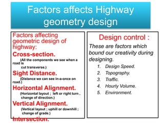Factors affecting
geometric design of
highway:
Cross-section.
(All the components we see when a
road is
cut transverse.)
Sight Distance.
(Distance we can see in-a-once on
road.)
Horizontal Alignment.
(Horizontal layout ; left or right turn ,
change of direction.)
Vertical Alignment.
(Vertical layout ; uphill or downhill ;
change of grade.)
Intersection.
Factors affects Highway
geometry design
Design control :
These are factors which
bound our creativity during
designing.
1. Design Speed.
2. Topography.
3. Traffic.
4. Hourly Volume.
5. Environment.
 