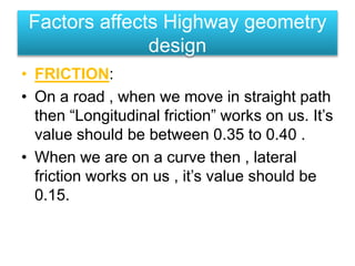 • FRICTION:
• On a road , when we move in straight path
then “Longitudinal friction” works on us. It’s
value should be between 0.35 to 0.40 .
• When we are on a curve then , lateral
friction works on us , it’s value should be
0.15.
Factors affects Highway geometry
design
 