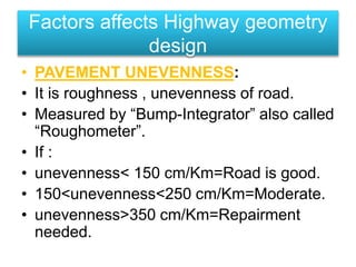 • PAVEMENT UNEVENNESS:
• It is roughness , unevenness of road.
• Measured by “Bump-Integrator” also called
“Roughometer”.
• If :
• unevenness< 150 cm/Km=Road is good.
• 150<unevenness<250 cm/Km=Moderate.
• unevenness>350 cm/Km=Repairment
needed.
Factors affects Highway geometry
design
 