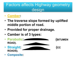 • Camber:
• The traverse slope formed by uplifted
middle portion of road.
• Provided for proper drainage.
• Camber is of 3 types:
• Parabolic: (BITUMEN
ROAD).
• Straight: (CC
ROADS).
• Composite:
Factors affects Highway geometry
design
 