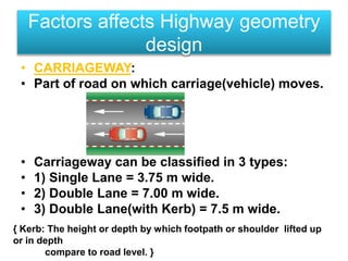 • CARRIAGEWAY:
• Part of road on which carriage(vehicle) moves.
• Carriageway can be classified in 3 types:
• 1) Single Lane = 3.75 m wide.
• 2) Double Lane = 7.00 m wide.
• 3) Double Lane(with Kerb) = 7.5 m wide.
Factors affects Highway geometry
design
{ Kerb: The height or depth by which footpath or shoulder lifted up
or in depth
compare to road level. }
 