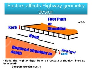 • CARRIAGEWAY:
• Part of road on which carriage(vehicle) moves.
• Carriageway can be classified in 3 types:
• 1) Single Lane = 3.75 m wide.
• 2) Double Lane = 7.00 m wide.
• 3) Double Lane(with Kerb) = 7.5 m wide.
Factors affects Highway geometry
design
{ Kerb: The height or depth by which footpath or shoulder lifted up
or in depth
compare to road level. }
 