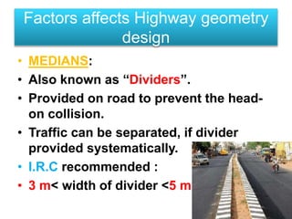 • MEDIANS:
• Also known as “Dividers”.
• Provided on road to prevent the head-
on collision.
• Traffic can be separated, if divider
provided systematically.
• I.R.C recommended :
• 3 m< width of divider <5 m .
Factors affects Highway geometry
design
 