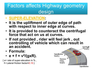 • SUPER-ELEVATION:
• It is the upliftment of outer edge of path
with respect to inner edge at curves.
• It is provided to counteract the centrifugal
force that act on us at curves.
• If not provided , rider will feel jerk , out
controlling of vehicle which can result in
an accident.
• Formula:
• e + f = v2/(gxR).
Factors affects Highway geometry
design
{ e= rate of super-elevation in % ,
f= Lateral friction factor≈0.15 }
 