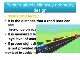 • SIGHT DISTANCE:
• It is the distance that a road user can
see
in-a-once on road.
• It is measured from
eye level of user.
• If proper sight dis.
is not provided it
may lead to accidents.
Factors affects Highway geometry
design
 