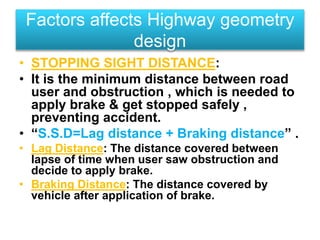 • STOPPING SIGHT DISTANCE:
• It is the minimum distance between road
user and obstruction , which is needed to
apply brake & get stopped safely ,
preventing accident.
• “S.S.D=Lag distance + Braking distance” .
• Lag Distance: The distance covered between
lapse of time when user saw obstruction and
decide to apply brake.
• Braking Distance: The distance covered by
vehicle after application of brake.
Factors affects Highway geometry
design
 