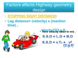 • STOPPING SIGHT DISTANCE:
• Lag distance= (velocity) x (reaction
time) .
• Braking distance= (velocity)2/(2.g.f) .
Factors affects Highway geometry
design
• Here velocity taken in m/s .
_____
 