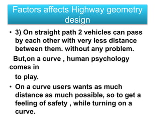 • 3) On straight path 2 vehicles can pass
by each other with very less distance
between them. without any problem.
But,on a curve , human psychology
comes in
to play.
• On a curve users wants as much
distance as much possible, so to get a
feeling of safety , while turning on a
curve.
Factors affects Highway geometry
design
 