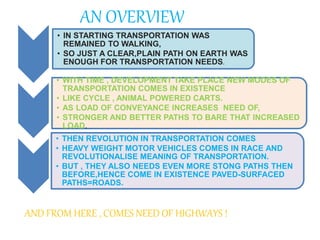 • IN STARTING TRANSPORTATION WAS
REMAINED TO WALKING,
• SO JUST A CLEAR,PLAIN PATH ON EARTH WAS
ENOUGH FOR TRANSPORTATION NEEDS.
• WITH TIME , DEVELOPMENT TAKE PLACE NEW MODES OF
TRANSPORTATION COMES IN EXISTENCE
• LIKE CYCLE , ANIMAL POWERED CARTS.
• AS LOAD OF CONVEYANCE INCREASES NEED OF,
• STRONGER AND BETTER PATHS TO BARE THAT INCREASED
LOAD.
• THEN REVOLUTION IN TRANSPORTATION COMES
• HEAVY WEIGHT MOTOR VEHICLES COMES IN RACE AND
REVOLUTIONALISE MEANING OF TRANSPORTATION.
• BUT , THEY ALSO NEEDS EVEN MORE STONG PATHS THEN
BEFORE,HENCE COME IN EXISTENCE PAVED-SURFACED
PATHS=ROADS.
AND FROM HERE , COMES NEED OF HIGHWAYS !
AN OVERVIEW
 