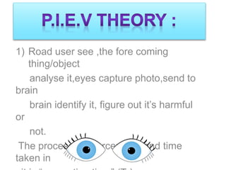 1) Road user see ,the fore coming
thing/object
analyse it,eyes capture photo,send to
brain
brain identify it, figure out it’s harmful
or
not.
The process is “Perception” and time
taken in
 