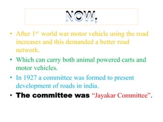 NOW,
• After 1st world war motor vehicle using the road
increases and this demanded a better road
network.
• Which can carry both animal powered carts and
motor vehicles.
• In 1927 a committee was formed to present
development of roads in india.
• The committee was “Jayakar Committee”.
 