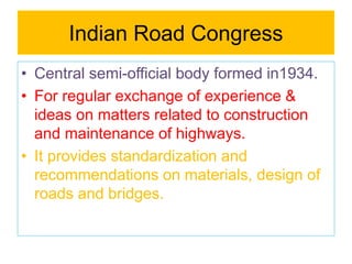 Indian Road Congress
• Central semi-official body formed in1934.
• For regular exchange of experience &
ideas on matters related to construction
and maintenance of highways.
• It provides standardization and
recommendations on materials, design of
roads and bridges.
 
