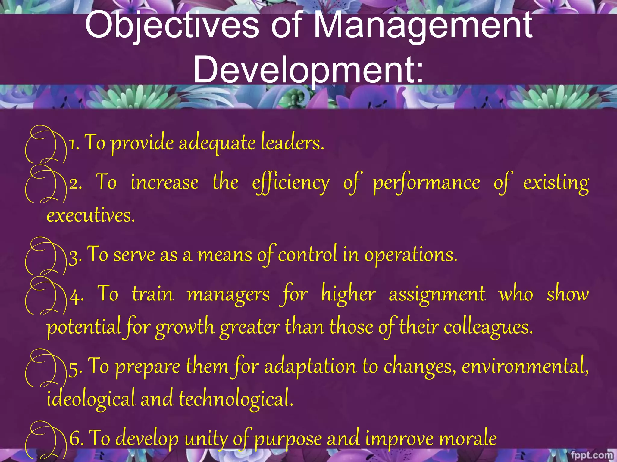 Objectives of Management
Development:
1. To provide adequate leaders.
2. To increase the efficiency of performance of existing
executives.
3. To serve as a means of control in operations.
4. To train managers for higher assignment who show
potential for growth greater than those of their colleagues.
5. To prepare them for adaptation to changes, environmental,
ideological and technological.
6. To develop unity of purpose and improve morale
 