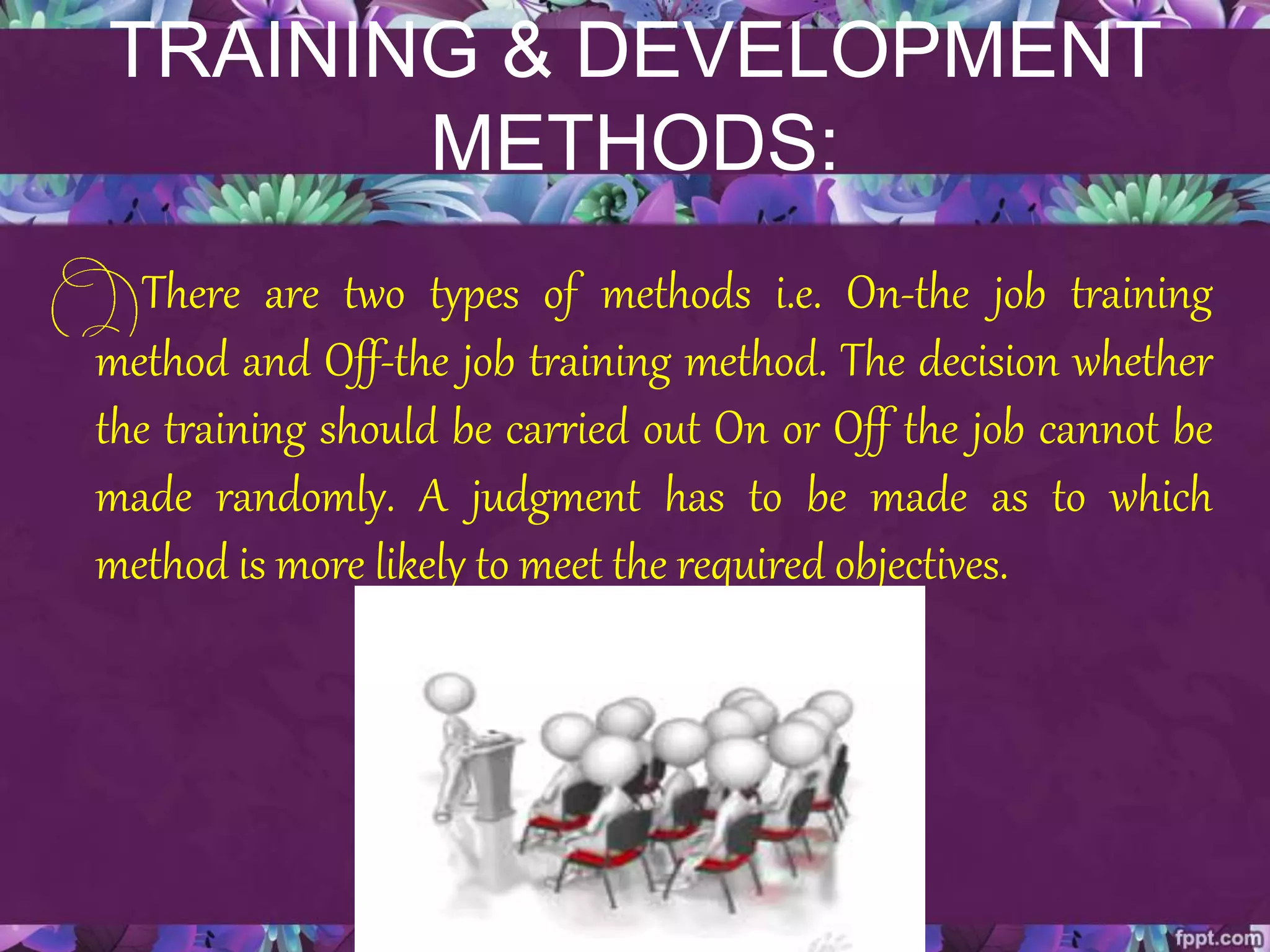 TRAINING & DEVELOPMENT
METHODS:
There are two types of methods i.e. On-the job training
method and Off-the job training method. The decision whether
the training should be carried out On or Off the job cannot be
made randomly. A judgment has to be made as to which
method is more likely to meet the required objectives.
 