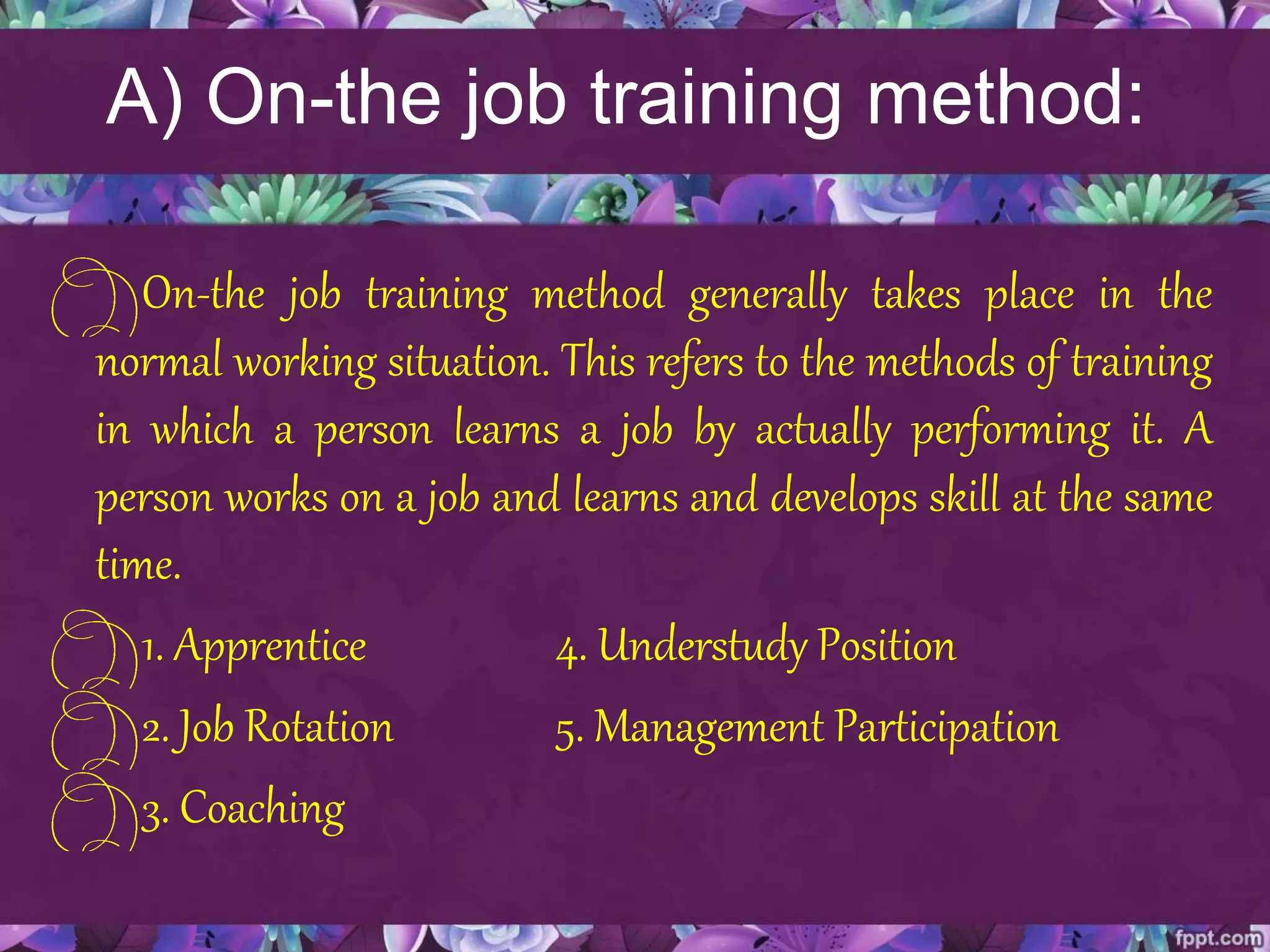 A) On-the job training method:
On-the job training method generally takes place in the
normal working situation. This refers to the methods of training
in which a person learns a job by actually performing it. A
person works on a job and learns and develops skill at the same
time.
1. Apprentice 4. Understudy Position
2. Job Rotation 5. Management Participation
3. Coaching
 