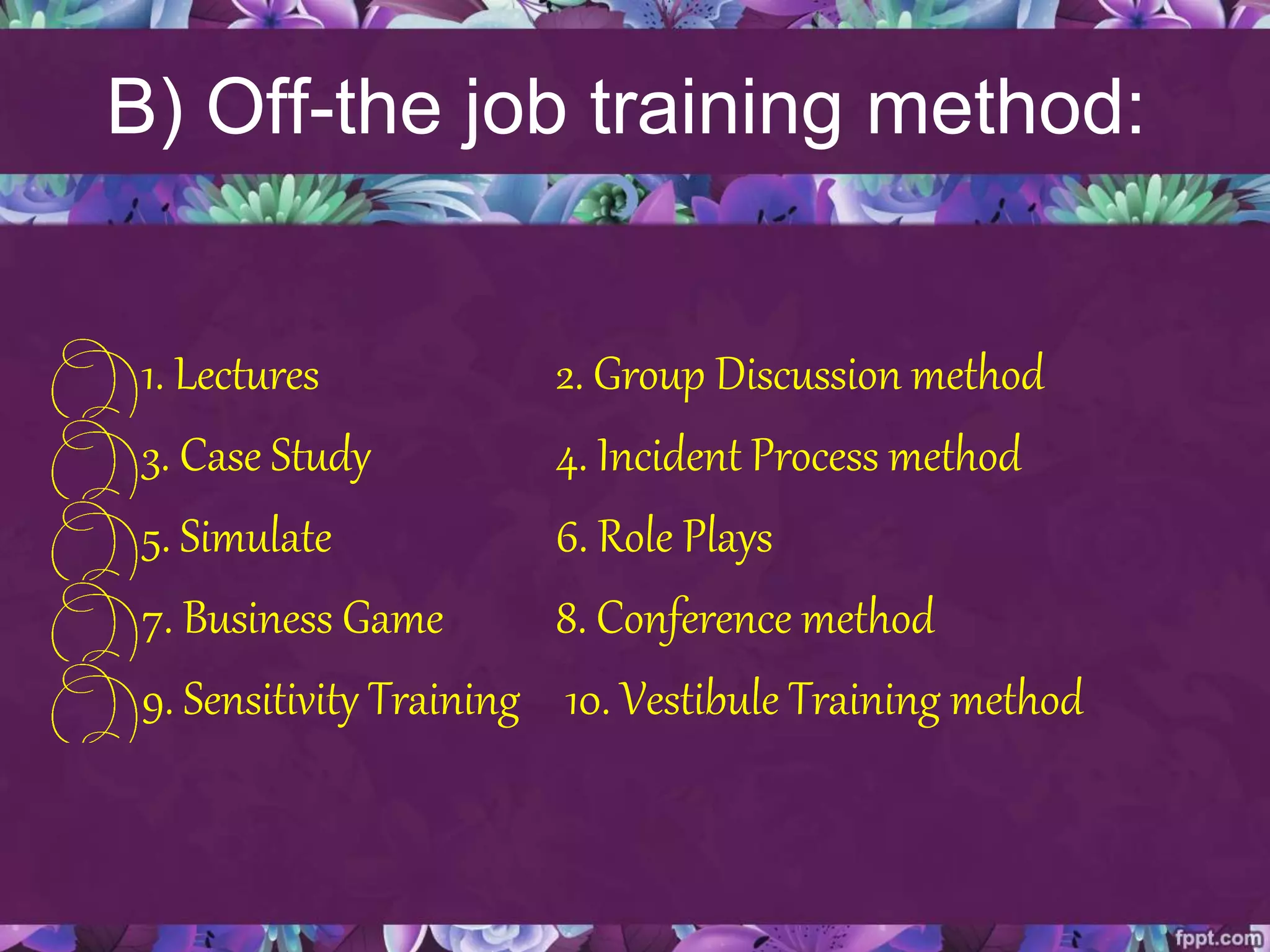 B) Off-the job training method:
1. Lectures 2. Group Discussion method
3. Case Study 4. Incident Process method
5. Simulate 6. Role Plays
7. Business Game 8. Conference method
9. Sensitivity Training 10. Vestibule Training method
 