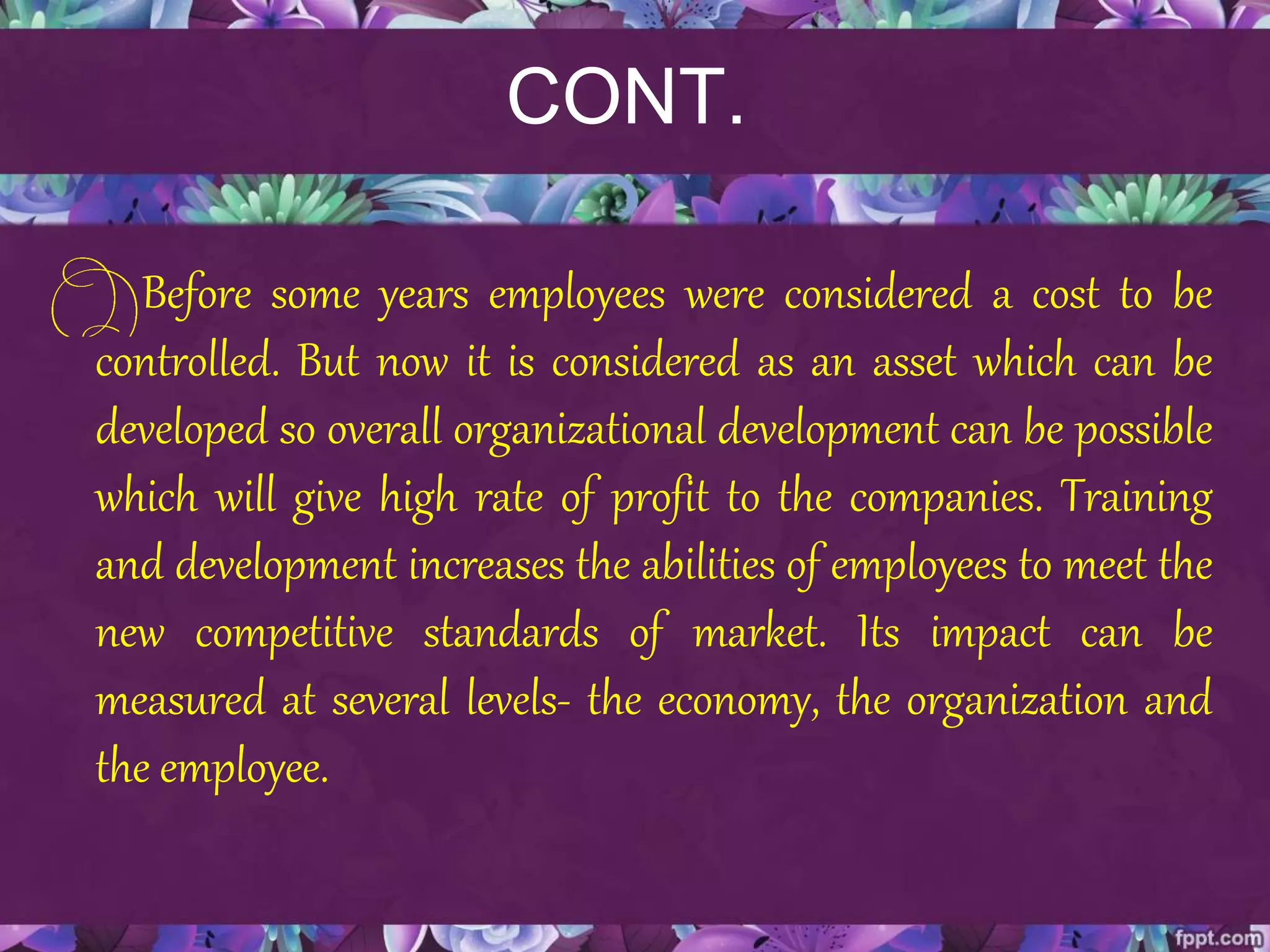 CONT.
Before some years employees were considered a cost to be
controlled. But now it is considered as an asset which can be
developed so overall organizational development can be possible
which will give high rate of profit to the companies. Training
and development increases the abilities of employees to meet the
new competitive standards of market. Its impact can be
measured at several levels- the economy, the organization and
the employee.
 