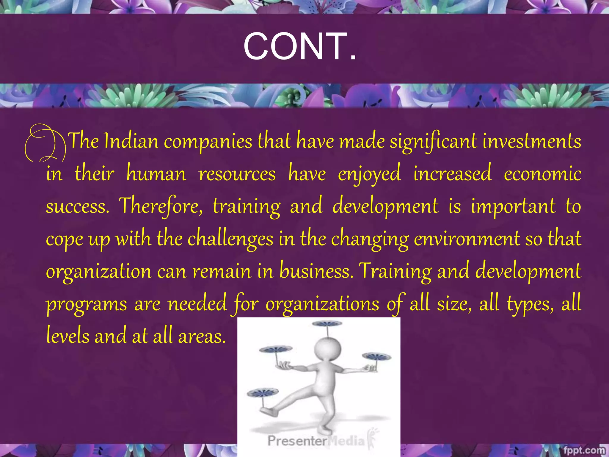 CONT.
The Indian companies that have made significant investments
in their human resources have enjoyed increased economic
success. Therefore, training and development is important to
cope up with the challenges in the changing environment so that
organization can remain in business. Training and development
programs are needed for organizations of all size, all types, all
levels and at all areas.
 