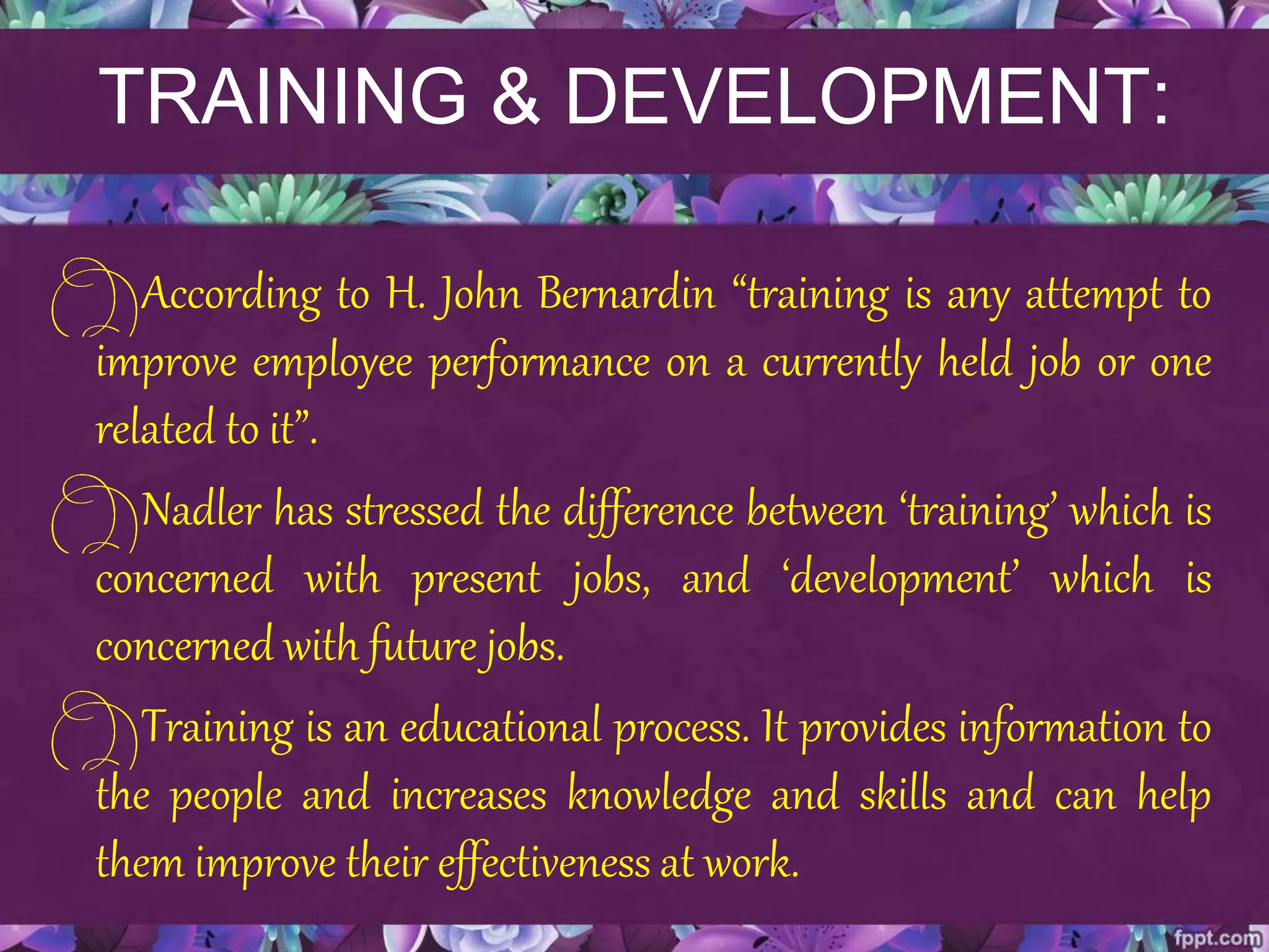 TRAINING & DEVELOPMENT:
According to H. John Bernardin “training is any attempt to
improve employee performance on a currently held job or one
related to it”.
Nadler has stressed the difference between ‘training’ which is
concerned with present jobs, and ‘development’ which is
concerned with future jobs.
Training is an educational process. It provides information to
the people and increases knowledge and skills and can help
them improve their effectiveness at work.
 