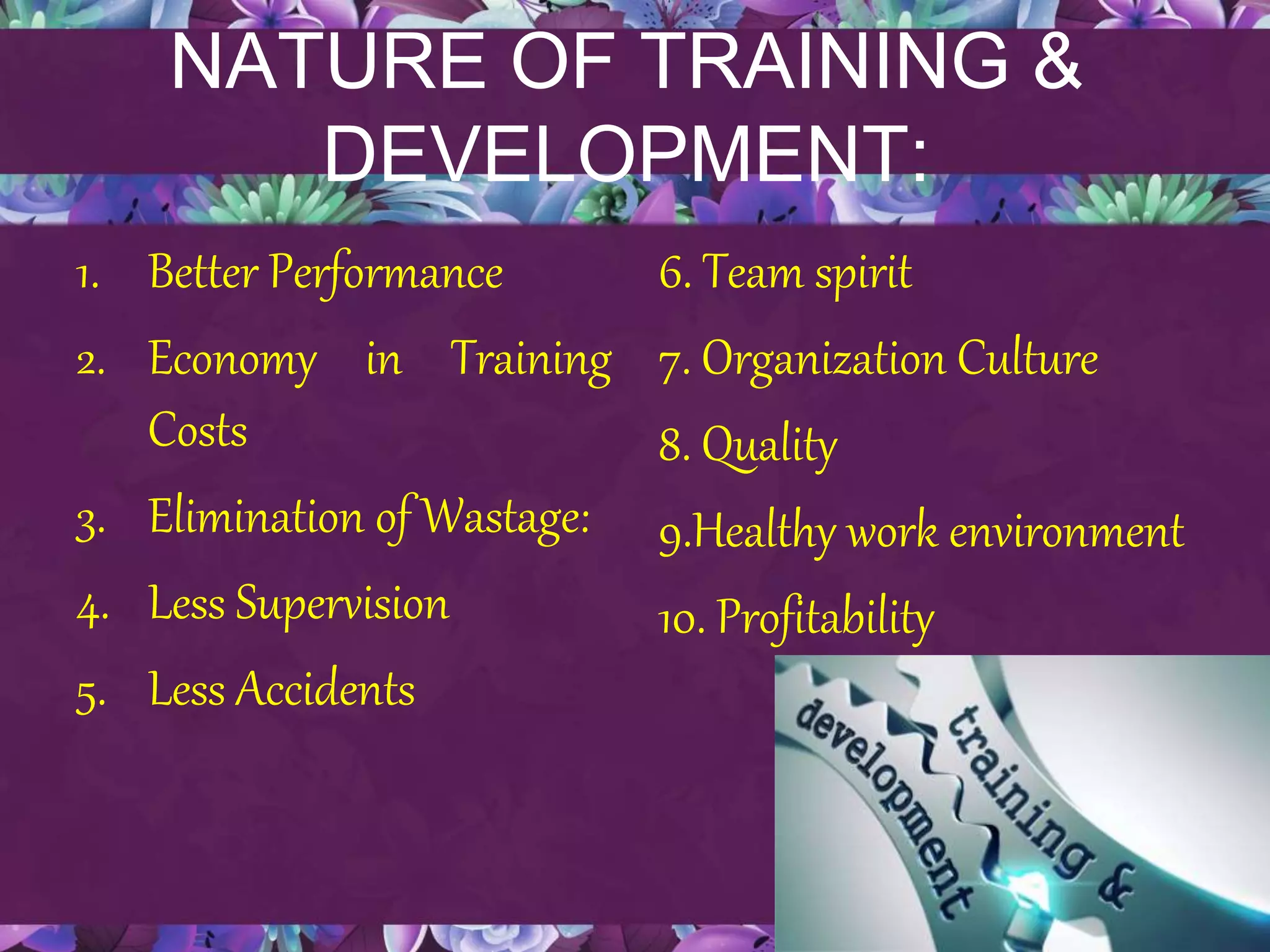 NATURE OF TRAINING &
DEVELOPMENT:
1. Better Performance
2. Economy in Training
Costs
3. Elimination of Wastage:
4. Less Supervision
5. Less Accidents
6. Team spirit
7. Organization Culture
8. Quality
9.Healthy work environment
10. Profitability
 
