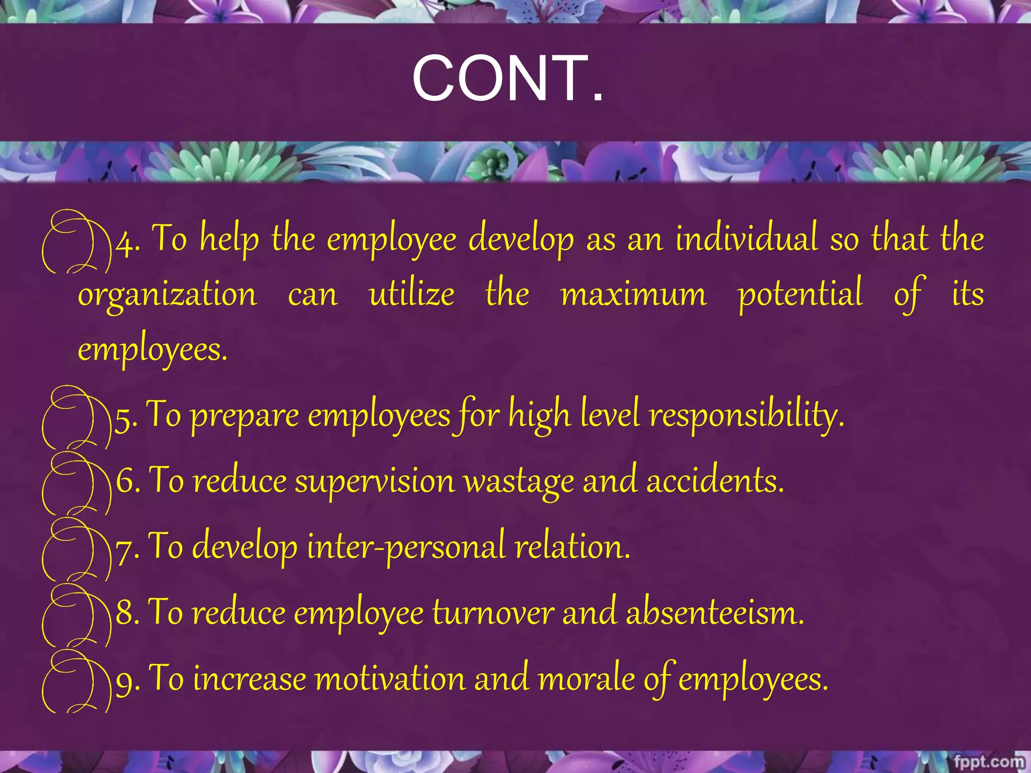 CONT.
4. To help the employee develop as an individual so that the
organization can utilize the maximum potential of its
employees.
5. To prepare employees for high level responsibility.
6. To reduce supervision wastage and accidents.
7. To develop inter-personal relation.
8. To reduce employee turnover and absenteeism.
9. To increase motivation and morale of employees.
 