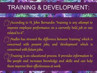 TRAINING & DEVELOPMENT:
According to H. John Bernardin “training is any attempt to
improve employee performance on a currently held job or one
related to it”.
Nadler has stressed the difference between ‘training’ which is
concerned with present jobs, and ‘development’ which is
concerned with future jobs.
Training is an educational process. It provides information to
the people and increases knowledge and skills and can help
them improve their effectiveness at work.
 