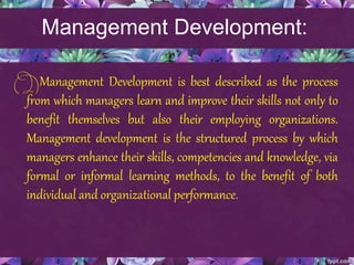 Management Development:
Management Development is best described as the process
from which managers learn and improve their skills not only to
benefit themselves but also their employing organizations.
Management development is the structured process by which
managers enhance their skills, competencies and knowledge, via
formal or informal learning methods, to the benefit of both
individual and organizational performance.
 