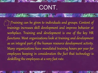 CONT.
Training can be given to individuals and groups. Content of
trainings increases skill development and improve behavior at
workplace. Training and development is one of the key HR
functions. Most organizations look at training and development
as an integral part of the human resource development activity.
Many organizations have mandated training hours per year for
employees keeping in consideration the fact that technology is
deskilling the employees at a very fast rate.
 