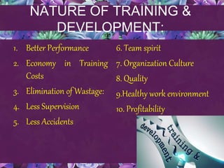 NATURE OF TRAINING &
DEVELOPMENT:
1. Better Performance
2. Economy in Training
Costs
3. Elimination of Wastage:
4. Less Supervision
5. Less Accidents
6. Team spirit
7. Organization Culture
8. Quality
9.Healthy work environment
10. Profitability
 
