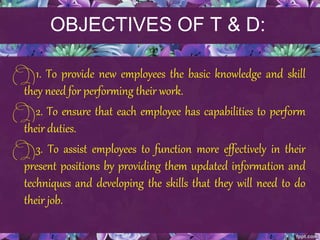 OBJECTIVES OF T & D:
1. To provide new employees the basic knowledge and skill
they need for performing their work.
2. To ensure that each employee has capabilities to perform
their duties.
3. To assist employees to function more effectively in their
present positions by providing them updated information and
techniques and developing the skills that they will need to do
their job.
 