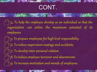 CONT.
4. To help the employee develop as an individual so that the
organization can utilize the maximum potential of its
employees.
5. To prepare employees for high level responsibility.
6. To reduce supervision wastage and accidents.
7. To develop inter-personal relation.
8. To reduce employee turnover and absenteeism.
9. To increase motivation and morale of employees.
 