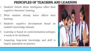 PRINCIPLES OF TEACHING AND LEARNING
1. Students' beliefs about intelligence affect their
cognitive functions/ learning.
2. What students already know affects their
learning.
3. Student's cognitive development based on
student's knowledge domain.
4. Learning is based on context(situation/settings);
it needs to be facilitated.
5. Acquiring long-term knowledge and skill is
largely dependent on practice.
 