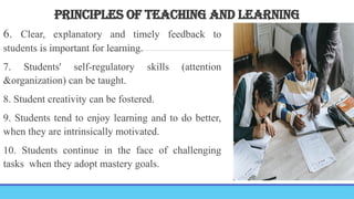 PRINCIPLES OF TEACHING AND LEARNING
6. Clear, explanatory and timely feedback to
students is important for learning.
7. Students' self-regulatory skills (attention
&organization) can be taught.
8. Student creativity can be fostered.
9. Students tend to enjoy learning and to do better,
when they are intrinsically motivated.
10. Students continue in the face of challenging
tasks when they adopt mastery goals.
 
