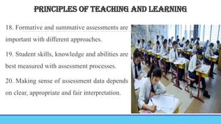 PRINCIPLES OF TEACHING AND LEARNING
18. Formative and summative assessments are
important with different approaches.
19. Student skills, knowledge and abilities are
best measured with assessment processes.
20. Making sense of assessment data depends
on clear, appropriate and fair interpretation.
 