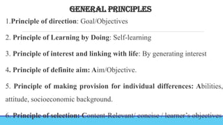 GENERAL PRINCIPLES
1.Principle of direction: Goal/Objectives
2. Principle of Learning by Doing: Self-learning
3. Principle of interest and linking with life: By generating interest
4. Principle of definite aim: Aim/Objective.
5. Principle of making provision for individual differences: Abilities,
attitude, socioeconomic background.
6. Principle of selection: Content-Relevant/ concise / learner’s objectives
 