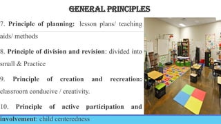 GENERAL PRINCIPLES
7. Principle of planning: lesson plans/ teaching
aids/ methods
8. Principle of division and revision: divided into
small & Practice
9. Principle of creation and recreation:
classroom conducive / creativity.
10. Principle of active participation and
involvement: child centeredness
 