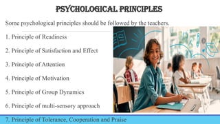 PSYCHOLOGICAL PRINCIPLES
Some psychological principles should be followed by the teachers.
1. Principle of Readiness
2. Principle of Satisfaction and Effect
3. Principle of Attention
4. Principle of Motivation
5. Principle of Group Dynamics
6. Principle of multi-sensory approach
7. Principle of Tolerance, Cooperation and Praise
 