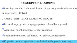 CONCEPT OF LEARNING
Learning: learning is the modification of our ready-made behavior due
to experiences ( Colvin)
CHARECTERISTICS OF LEARNING PROCES:
Personal: Age, gender, language spoken, cultural back ground
Academic: prior knowledge, level of education
Social and emotional: self image, self efficacy, cohesiveness
Cognitive: mental capabilities, intellectual skills, problem solving
 