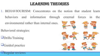 LEARNING THEORIES
1. BEHAVIOURISM: Concentrates on the notion that student learn
behaviors and information through external forces in the
environmental rather than internal ones.
Behavioral strategies:
Drills/Training
Guided practice
Regular reviews
 