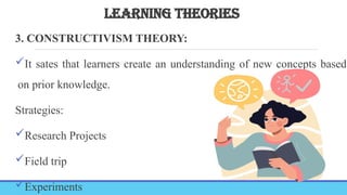 LEARNING THEORIES
3. CONSTRUCTIVISM THEORY:
It sates that learners create an understanding of new concepts based
on prior knowledge.
Strategies:
Research Projects
Field trip
Experiments
 