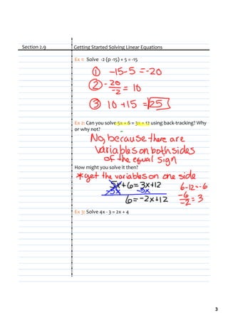 Section 2.9   Getting Started Solving Linear Equations

              Ex 1:  Solve  ‐2 (p ‐15) + 5 = ‐15




              Ex 2: Can you solve 5x + 6 = 3x + 12 using back‐tracking? Why 
              or why not?




              How might you solve it then?




              Ex 3: Solve 4x ‐ 3 = 2x + 4




                                                                               3
 
