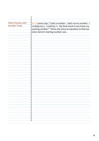 More Practice with    Ex 4: James says, "I pick a number.  I add 1 to my number.  I 
Number Tricks         multiply by 4.  I subtract 11.  My final result is two times my 
                      starting number."  Write and solve an equation to find out 
                      what James's starting number was.




                                                                                         4
 