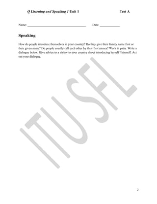 Q Listening and Speaking 1 Unit 1 Test A
Name: ______________________________________ Date: _____________
Speaking
How do people introduce themselves in your country? Do they give their family name first or
their given name? Do people usually call each other by their first names? Work in pairs. Write a
dialogue below. Give advice to a visitor to your country about introducing herself / himself. Act
out your dialogue.
2
 