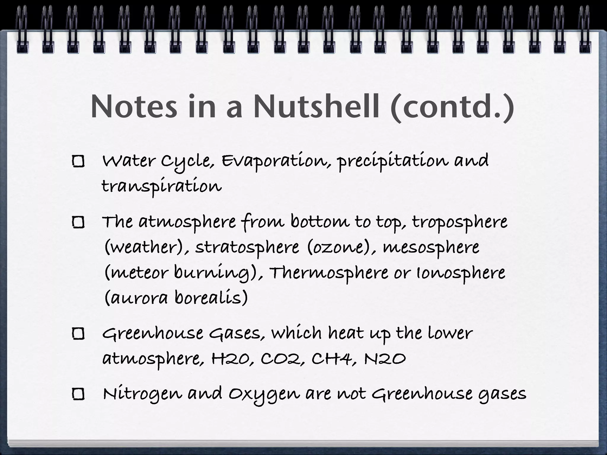 Notes in a Nutshell (contd.)
Water Cycle, Evaporation, precipitation and
transpiration
The atmosphere from bottom to top, troposphere
(weather), stratosphere (ozone), mesosphere
(meteor burning), Thermosphere or Ionosphere
(aurora borealis)
Greenhouse Gases, which heat up the lower
atmosphere, H20, CO2, CH4, N2O
Nitrogen and Oxygen are not Greenhouse gases
 