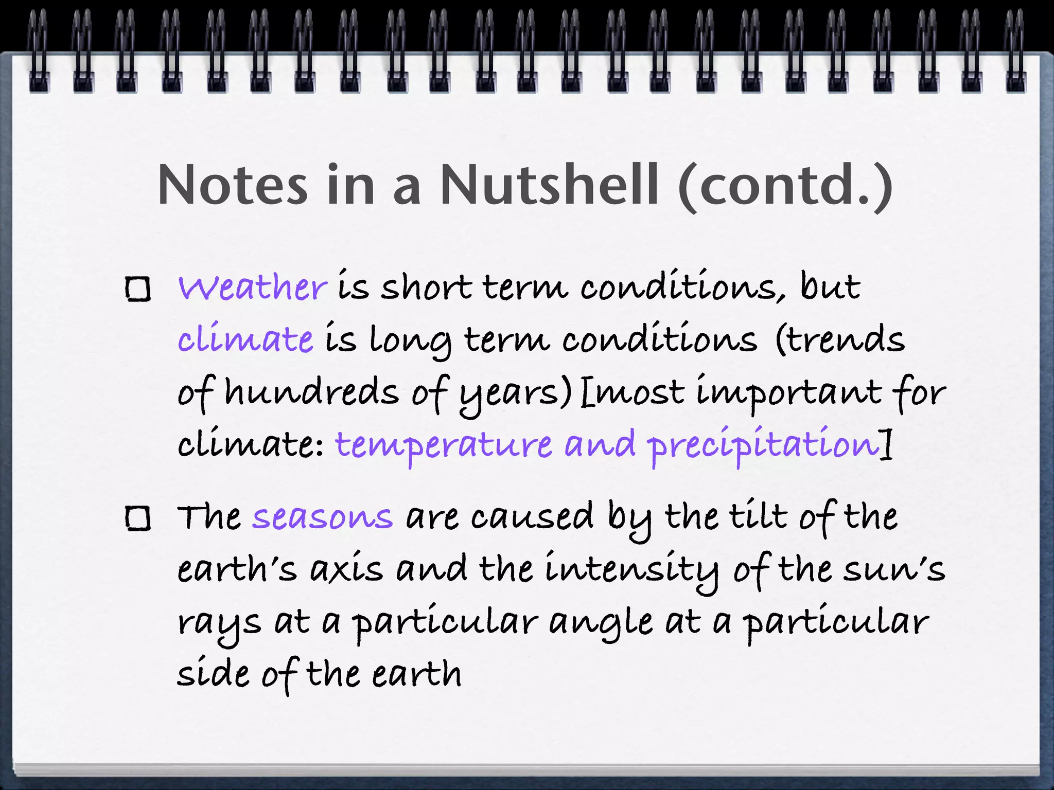 Notes in a Nutshell (contd.)
Weather is short term conditions, but
climate is long term conditions (trends
of hundreds of years)[most important for
climate: temperature and precipitation]
The seasons are caused by the tilt of the
earth’s axis and the intensity of the sun’s
rays at a particular angle at a particular
side of the earth
 
