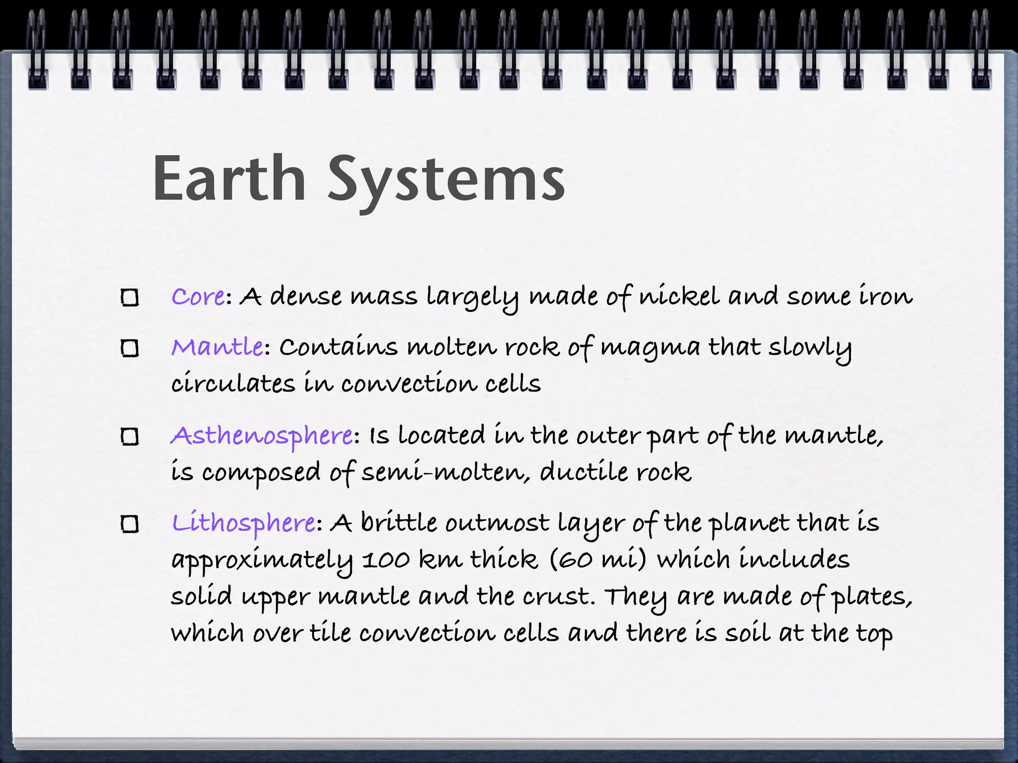 Earth Systems
Core: A dense mass largely made of nickel and some iron
Mantle: Contains molten rock of magma that slowly
circulates in convection cells
Asthenosphere: Is located in the outer part of the mantle,
is composed of semi-molten, ductile rock
Lithosphere: A brittle outmost layer of the planet that is
approximately 100 km thick (60 mi) which includes
solid upper mantle and the crust. They are made of plates,
which over tile convection cells and there is soil at the top
 