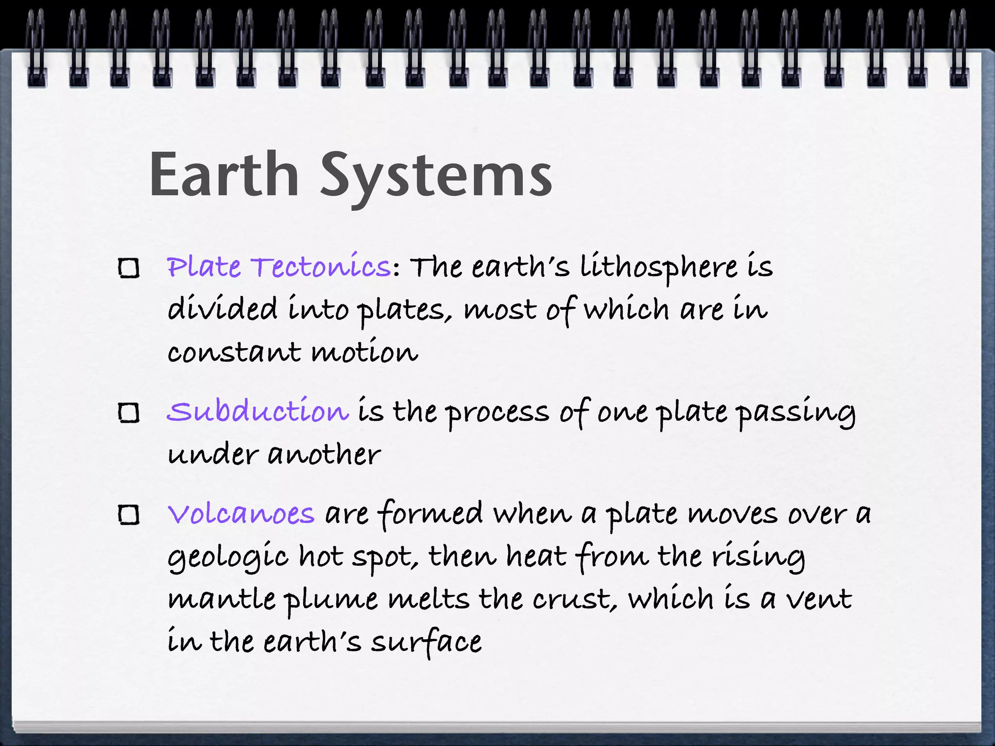 Earth Systems
Plate Tectonics: The earth’s lithosphere is
divided into plates, most of which are in
constant motion
Subduction is the process of one plate passing
under another
Volcanoes are formed when a plate moves over a
geologic hot spot, then heat from the rising
mantle plume melts the crust, which is a vent
in the earth’s surface
 