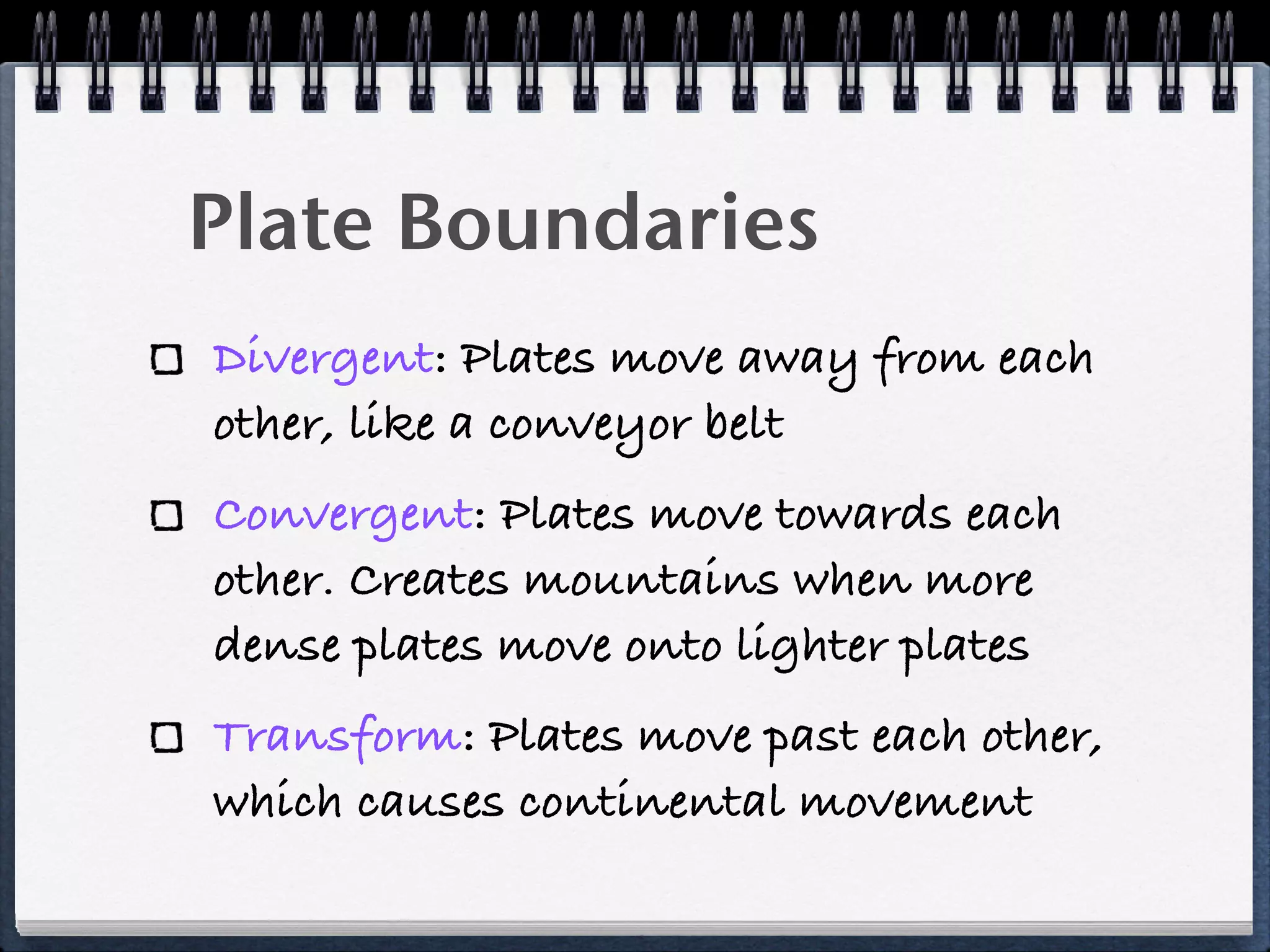 Plate Boundaries
Divergent: Plates move away from each
other, like a conveyor belt
Convergent: Plates move towards each
other. Creates mountains when more
dense plates move onto lighter plates
Transform: Plates move past each other,
which causes continental movement
 