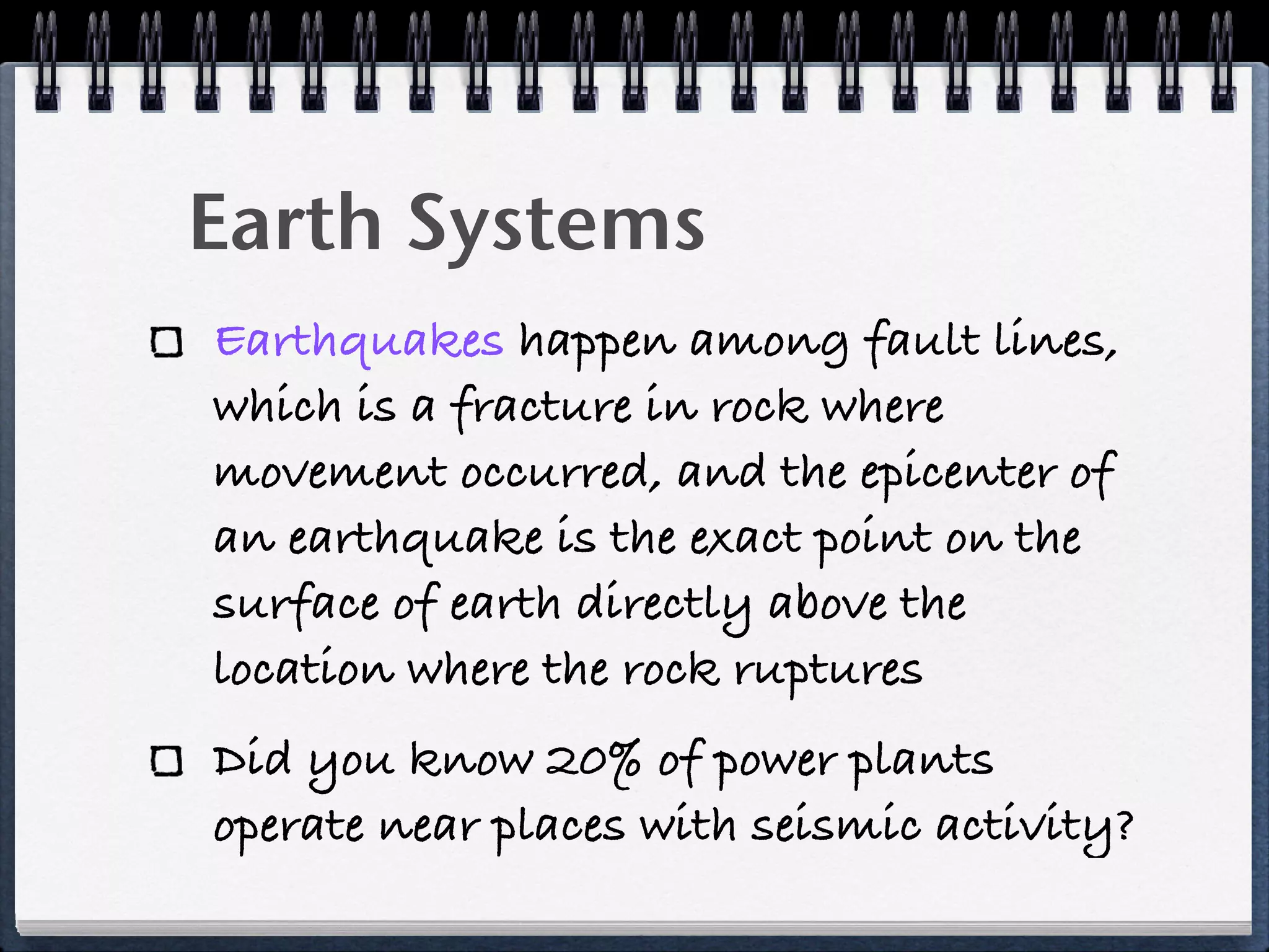 Earth Systems
Earthquakes happen among fault lines,
which is a fracture in rock where
movement occurred, and the epicenter of
an earthquake is the exact point on the
surface of earth directly above the
location where the rock ruptures
Did you know 20% of power plants
operate near places with seismic activity?
 